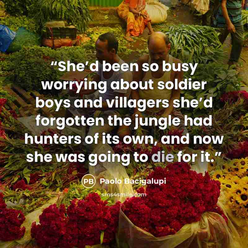 “She’d been so busy worrying about soldier boys and villagers she’d forgotten the jungle had hunters of its own, and now she was going to die for it.” quote by Paolo Bacigalupi