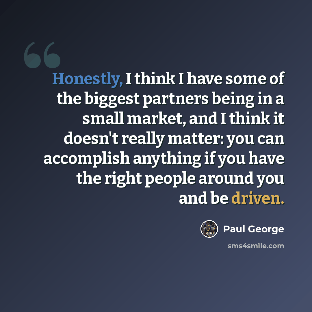 “Honestly, I think I have some of the biggest partners being in a small market, and I think it doesn't really matter: you can accomplish anything if you have the right people around you and be driven.” quote by Paul George