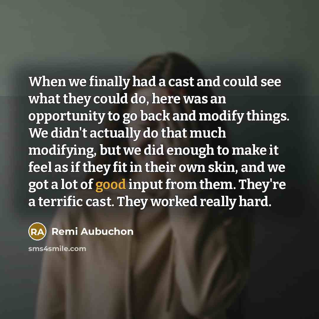“When we finally had a cast and could see what they could do, here was an opportunity to go back and modify things. We didn't actually do that much modifying, but we did enough to make it feel as if they fit in their own skin, and we got a lot of good input from them. They're a terrific cast. They…” quote by Remi Aubuchon