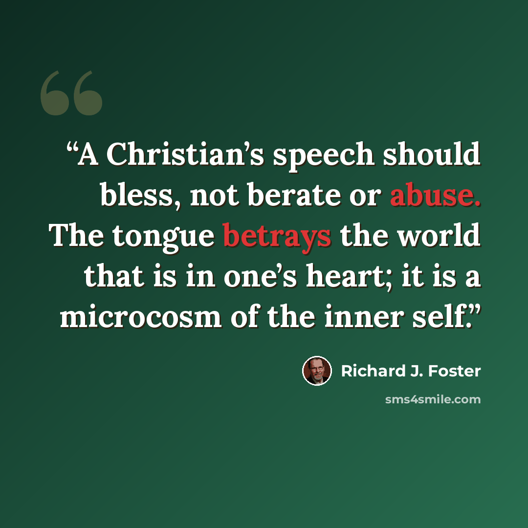 “A Christian’s speech should bless, not berate or abuse. The tongue betrays the world that is in one’s heart; it is a microcosm of the inner self.” quote by Richard J. Foster