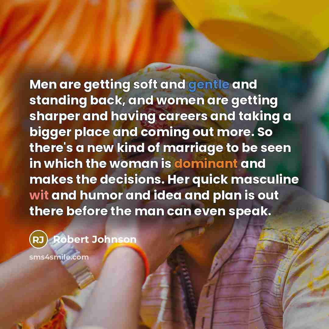 “Men are getting soft and gentle and standing back, and women are getting sharper and having careers and taking a bigger place and coming out more. So there's a new kind of marriage to be seen in which the woman is dominant and makes the decisions. Her quick masculine wit and humor and idea and…” quote by Robert Johnson