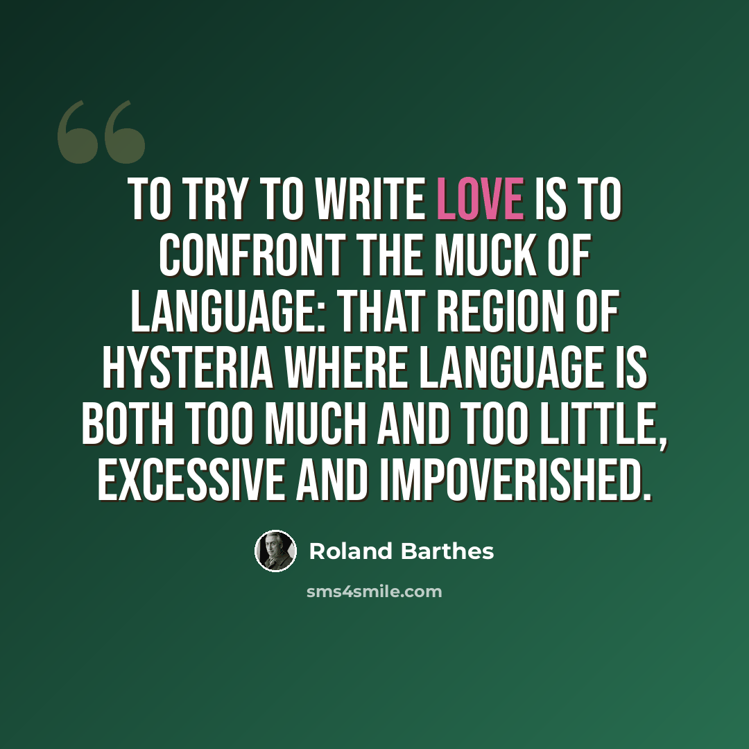 “To try to write love is to confront the muck of language: that region of hysteria where language is both too much and too little, excessive and impoverished.” quote by Roland Barthes