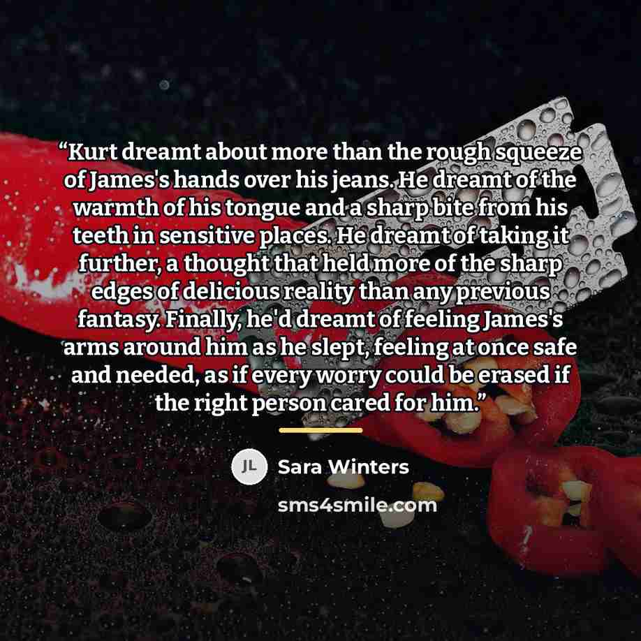 “Kurt dreamt about more than the rough squeeze of James's hands over his jeans. He dreamt of the warmth of his tongue and a sharp bite from his teeth in sensitive places. He dreamt of taking it further, a thought that held more of the sharp edges of delicious reality than any previous fantasy…” quote by Sara Winters