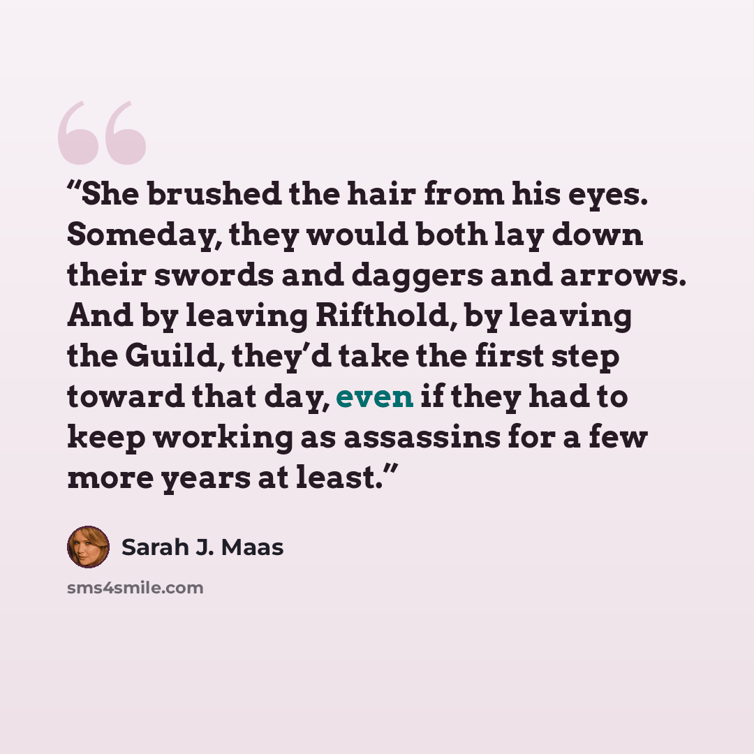 “She brushed the hair from his eyes. Someday, they would both lay down their swords and daggers and arrows. And by leaving Rifthold, by leaving the Guild, they’d take the first step toward that day, even if they had to keep working as assassins for a few more years at least.” quote by Sarah J. Maas