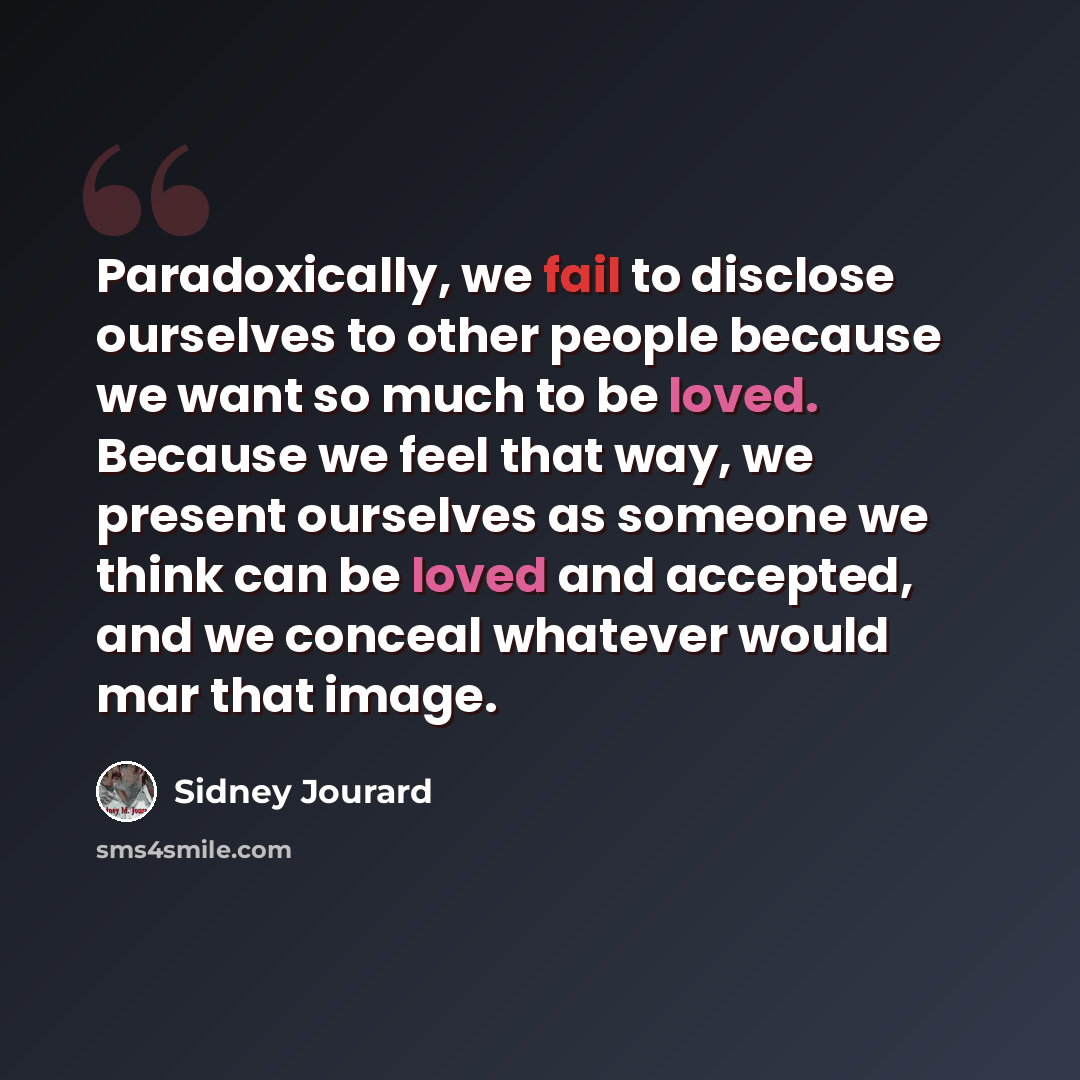 “Paradoxically, we fail to disclose ourselves to other people because we want so much to be loved. Because we feel that way, we present ourselves as someone we think can be loved and accepted, and we conceal whatever would mar that image.” quote by Sidney Jourard
