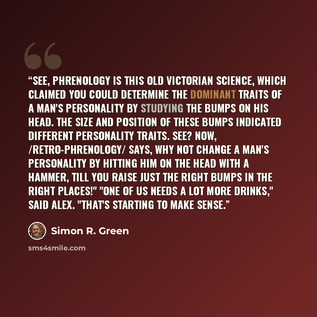 “See, phrenology is this old Victorian science, which claimed you could determine the dominant traits of a man's personality by studying the bumps on his head. The size and position of these bumps indicated different personality traits. See? Now, /retro-phrenology/ says, why not change a man's…” quote by Simon R. Green