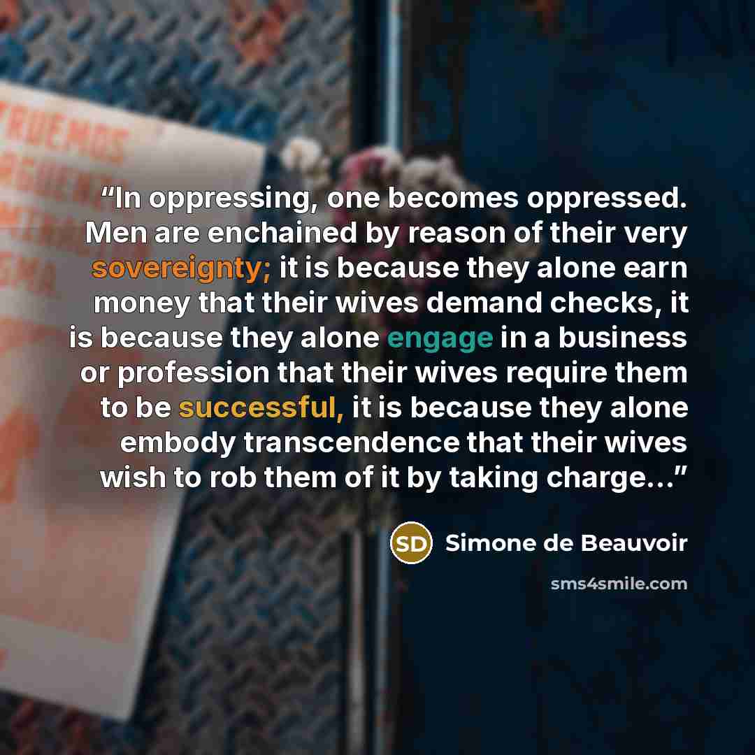 “In oppressing, one becomes oppressed. Men are enchained by reason of their very sovereignty; it is because they alone earn money that their wives demand checks, it is because they alone engage in a business or profession that their wives require them to be successful, it is because they alone…” quote by Simone de Beauvoir