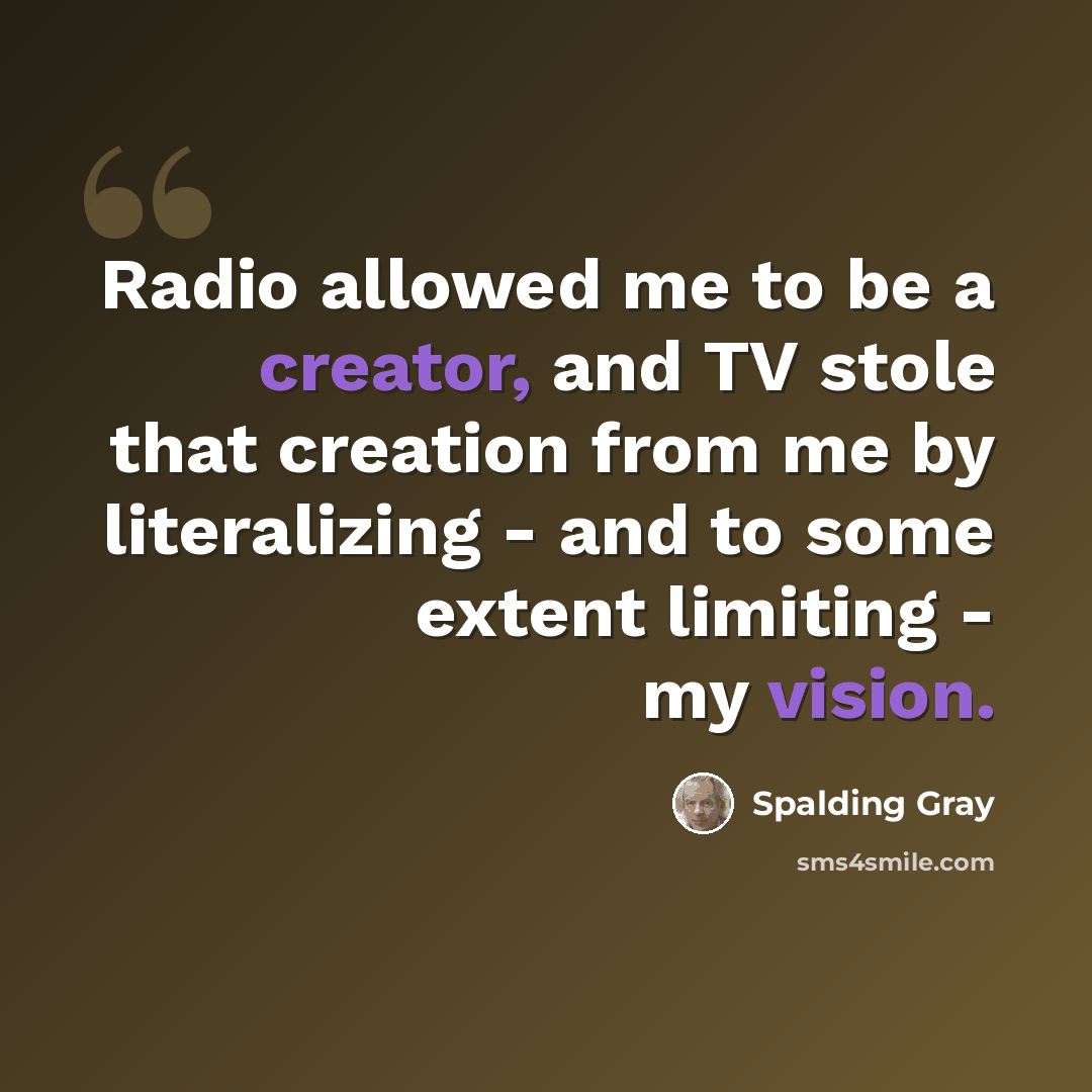 “Radio allowed me to be a creator, and TV stole that creation from me by literalizing - and to some extent limiting - my vision.” quote by Spalding Gray