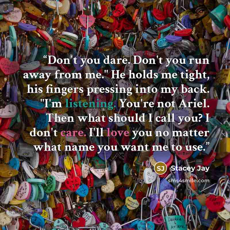 “Don't you dare. Don't you run away from me." He holds me tight, his fingers pressing into my back. "I'm listening. You're not Ariel. Then what should I call you? I don't care. I'll love you no matter what name you want me to use.” quote by Stacey Jay