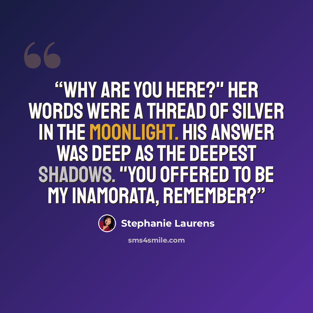 “Why are you here?" Her words were a thread of silver in the moonlight. His answer was deep as the deepest shadows. "You offered to be my inamorata, remember?” quote by Stephanie Laurens