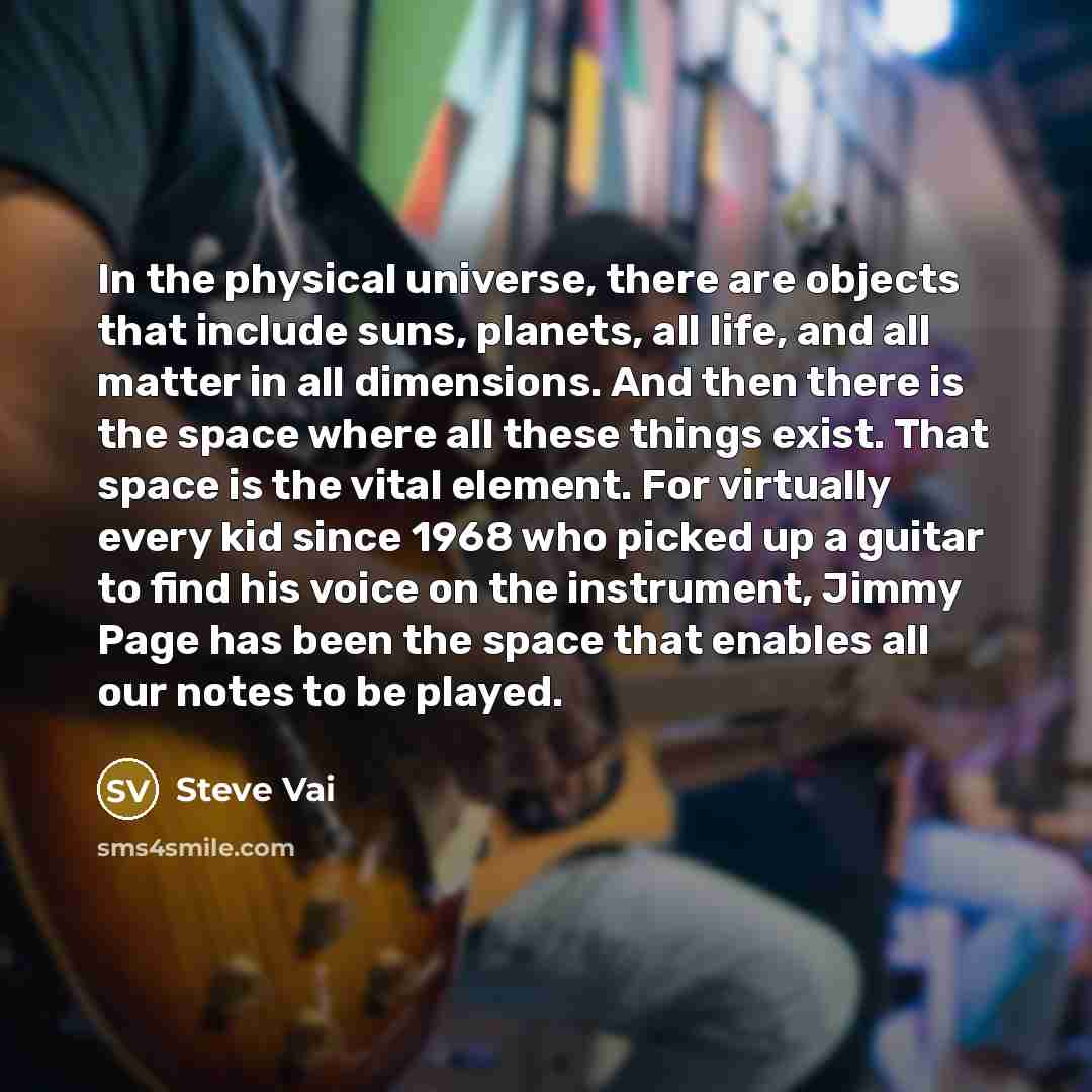 “In the physical universe, there are objects that include suns, planets, all life, and all matter in all dimensions. And then there is the space where all these things exist. That space is the vital element. For virtually every kid since 1968 who picked up a guitar to find his voice on the…” quote by Steve Vai