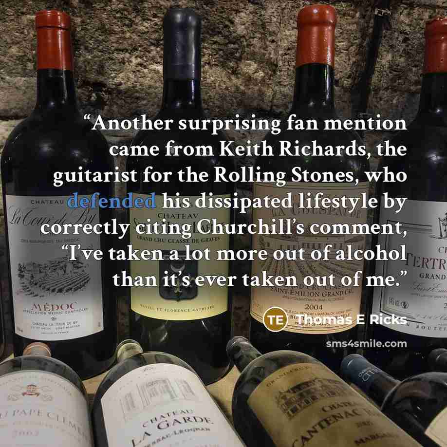 “Another surprising fan mention came from Keith Richards, the guitarist for the Rolling Stones, who defended his dissipated lifestyle by correctly citing Churchill’s comment, “I’ve taken a lot more out of alcohol than it’s ever taken out of me.” quote by Thomas E Ricks
