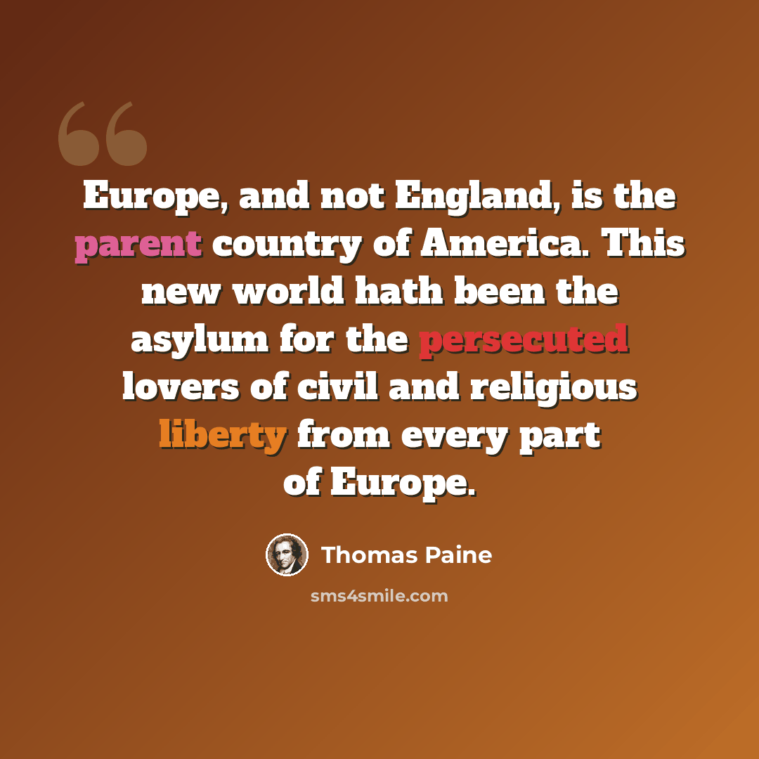 “Europe, and not England, is the parent country of America. This new world hath been the asylum for the persecuted lovers of civil and religious liberty from every part of Europe.” quote by Thomas Paine