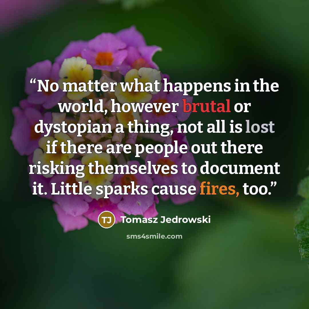 “No matter what happens in the world, however brutal or dystopian a thing, not all is lost if there are people out there risking themselves to document it. Little sparks cause fires, too.” quote by Tomasz Jedrowski