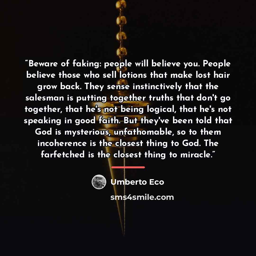 “Beware of faking: people will believe you. People believe those who sell lotions that make lost hair grow back. They sense instinctively that the salesman is putting together truths that don't go together, that he's not being logical, that he's not speaking in good faith. But they've been told…” quote by Umberto Eco