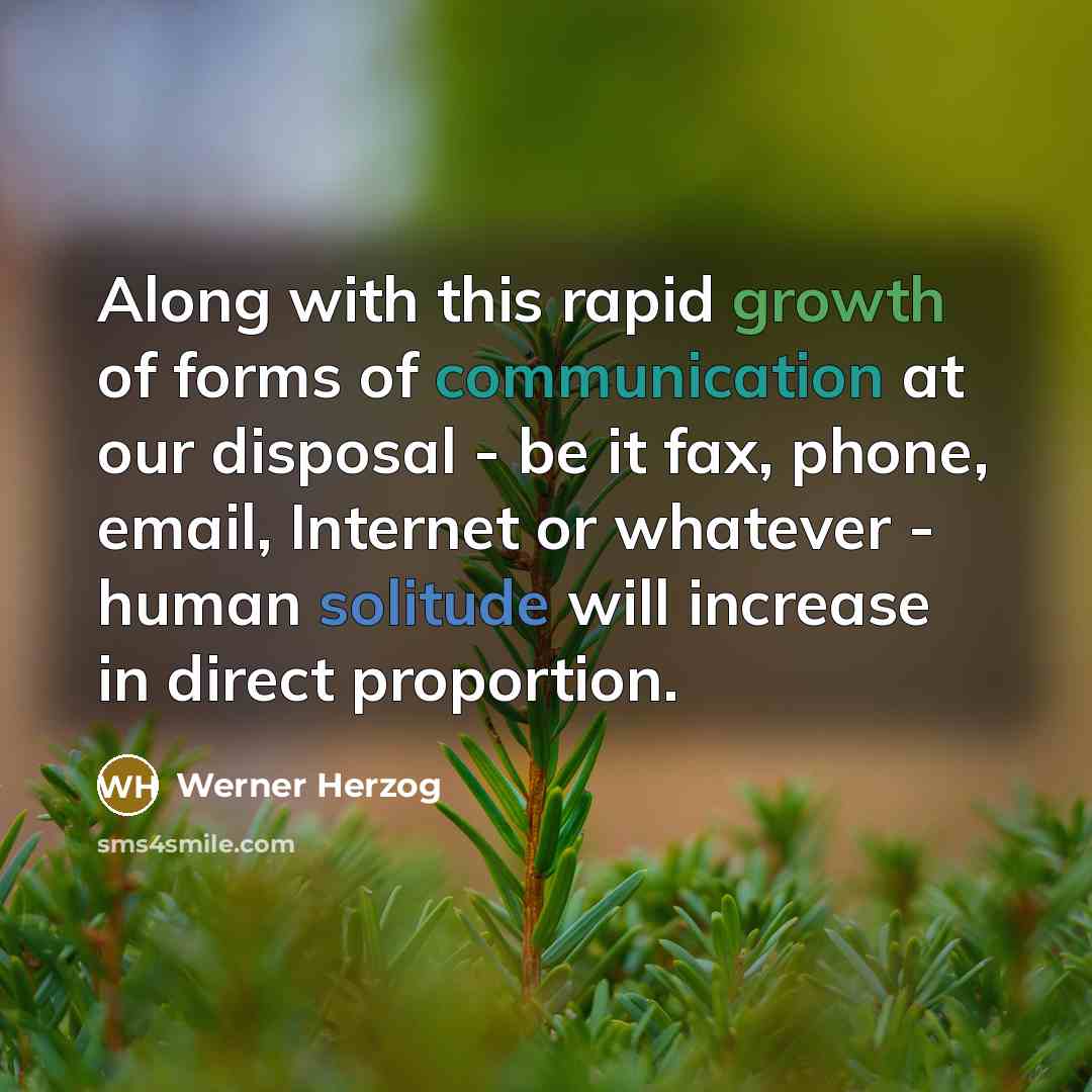 “Along with this rapid growth of forms of communication at our disposal - be it fax, phone, email, Internet or whatever - human solitude will increase in direct proportion.” quote by Werner Herzog