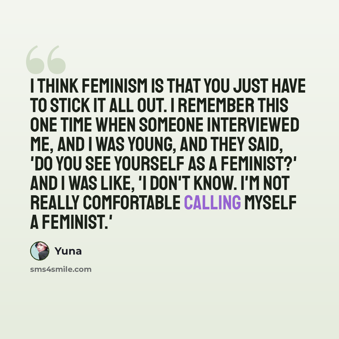 “I think feminism is that you just have to stick it all out. I remember this one time when someone interviewed me, and I was young, and they said, 'Do you see yourself as a feminist?' And I was like, 'I don't know. I'm not really comfortable calling myself a feminist.'” quote by Yuna