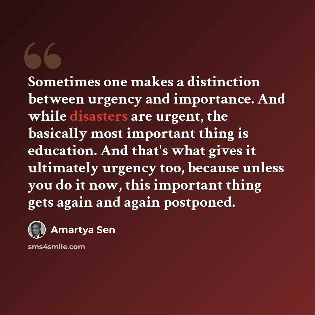 “Sometimes one makes a distinction between urgency and importance. And while disasters are urgent, the basically most important thing is education. And that's what gives it ultimately urgency too, because unless you do it now, this important thing gets again and again postponed.” quote by Amartya Sen
