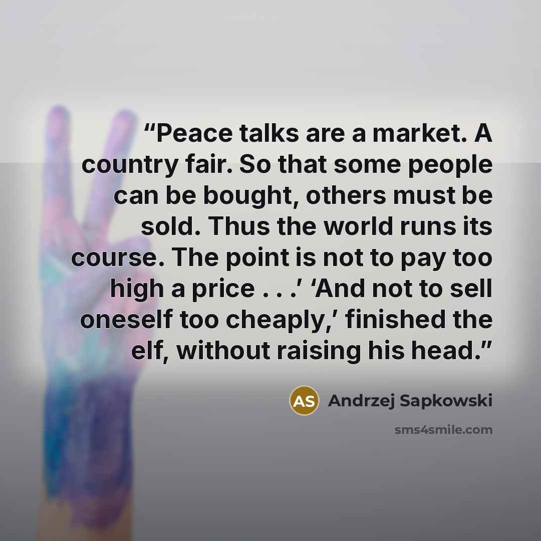 “Peace talks are a market. A country fair. So that some people can be bought, others must be sold. Thus the world runs its course. The point is not to pay too high a price . . .’ ‘And not to sell oneself too cheaply,’ finished the elf, without raising his head.” quote by Andrzej Sapkowski