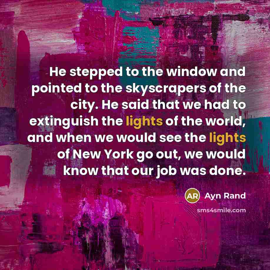 “He stepped to the window and pointed to the skyscrapers of the city. He said that we had to extinguish the lights of the world, and when we would see the lights of New York go out, we would know that our job was done.” quote by Ayn Rand
