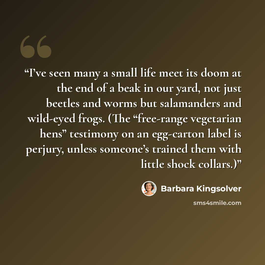 “I’ve seen many a small life meet its doom at the end of a beak in our yard, not just beetles and worms but salamanders and wild-eyed frogs. (The “free-range vegetarian hens” testimony on an egg-carton label is perjury, unless someone’s trained them with little shock collars.)” quote by Barbara Kingsolver