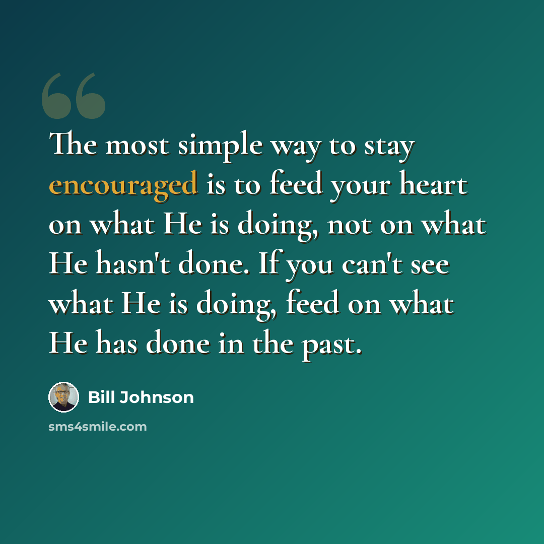 “The most simple way to stay encouraged is to feed your heart on what He is doing, not on what He hasn't done. If you can't see what He is doing, feed on what He has done in the past.” quote by Bill Johnson