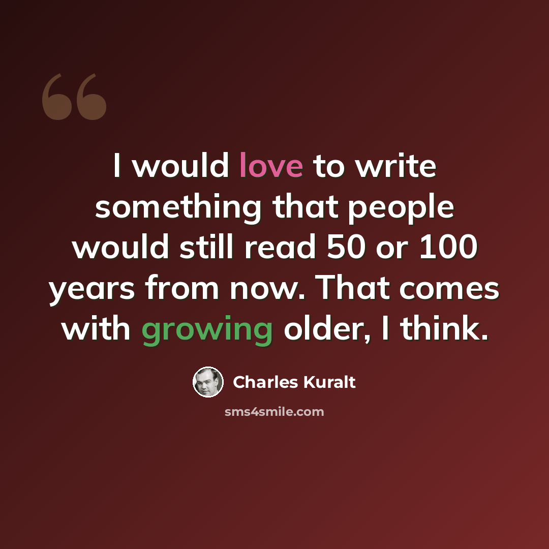 “I would love to write something that people would still read 50 or 100 years from now. That comes with growing older, I think.” quote by Charles Kuralt