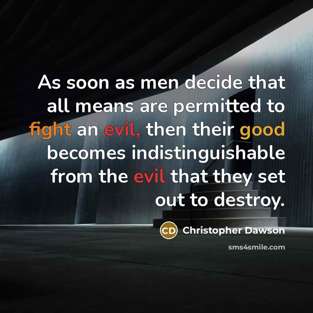 “As soon as men decide that all means are permitted to fight an evil, then their good becomes indistinguishable from the evil that they set out to destroy.” quote by Christopher Dawson