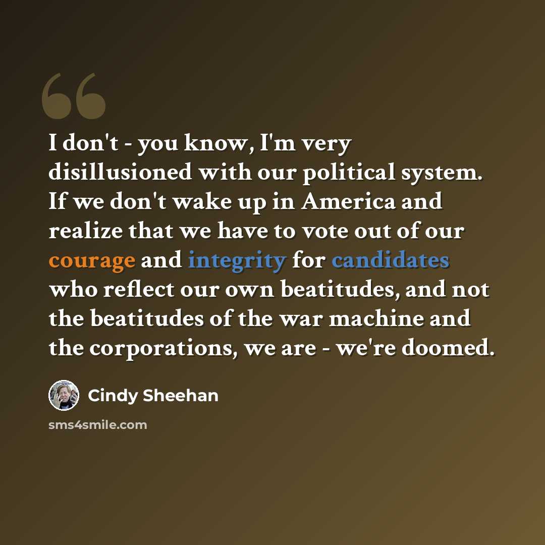 “I don't - you know, I'm very disillusioned with our political system. If we don't wake up in America and realize that we have to vote out of our courage and integrity for candidates who reflect our own beatitudes, and not the beatitudes of the war machine and the corporations, we are - we're doomed.” quote by Cindy Sheehan