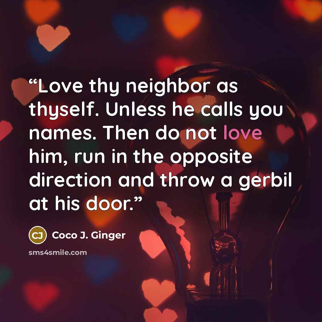 “Love thy neighbor as thyself. Unless he calls you names. Then do not love him, run in the opposite direction and throw a gerbil at his door.” quote by Coco J. Ginger