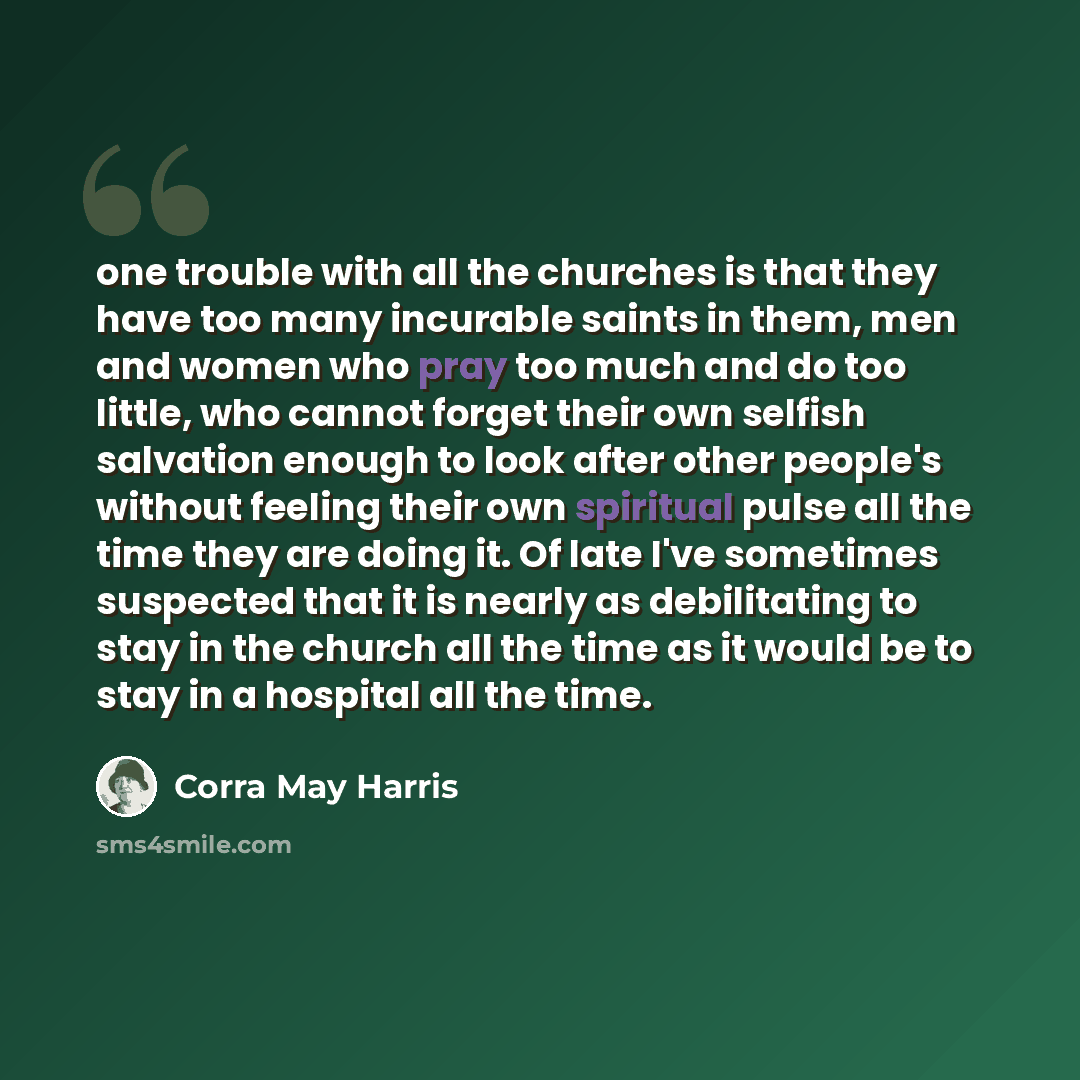 “one trouble with all the churches is that they have too many incurable saints in them, men and women who pray too much and do too little, who cannot forget their own selfish salvation enough to look after other people's without feeling their own spiritual pulse all the time they are doing it. Of…” quote by Corra May Harris