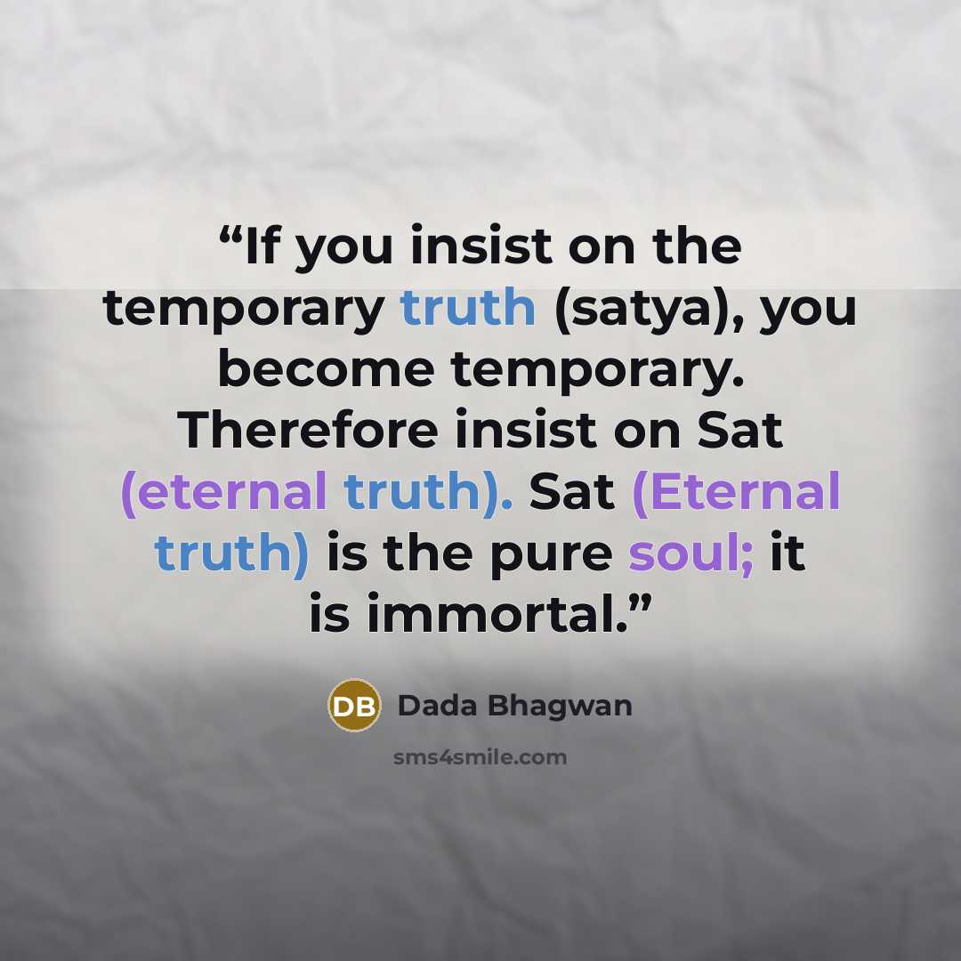 “If you insist on the temporary truth (satya), you become temporary. Therefore insist on Sat (eternal truth). Sat (Eternal truth) is the pure soul; it is immortal.” quote by Dada Bhagwan