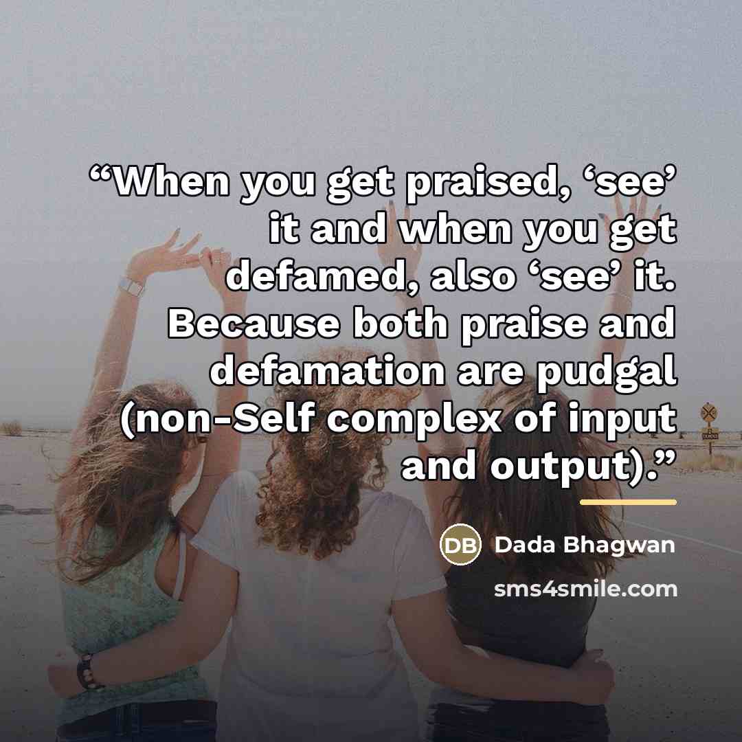 “When you get praised, ‘see’ it and when you get defamed, also ‘see’ it. Because both praise and defamation are pudgal (non-Self complex of input and output).” quote by Dada Bhagwan