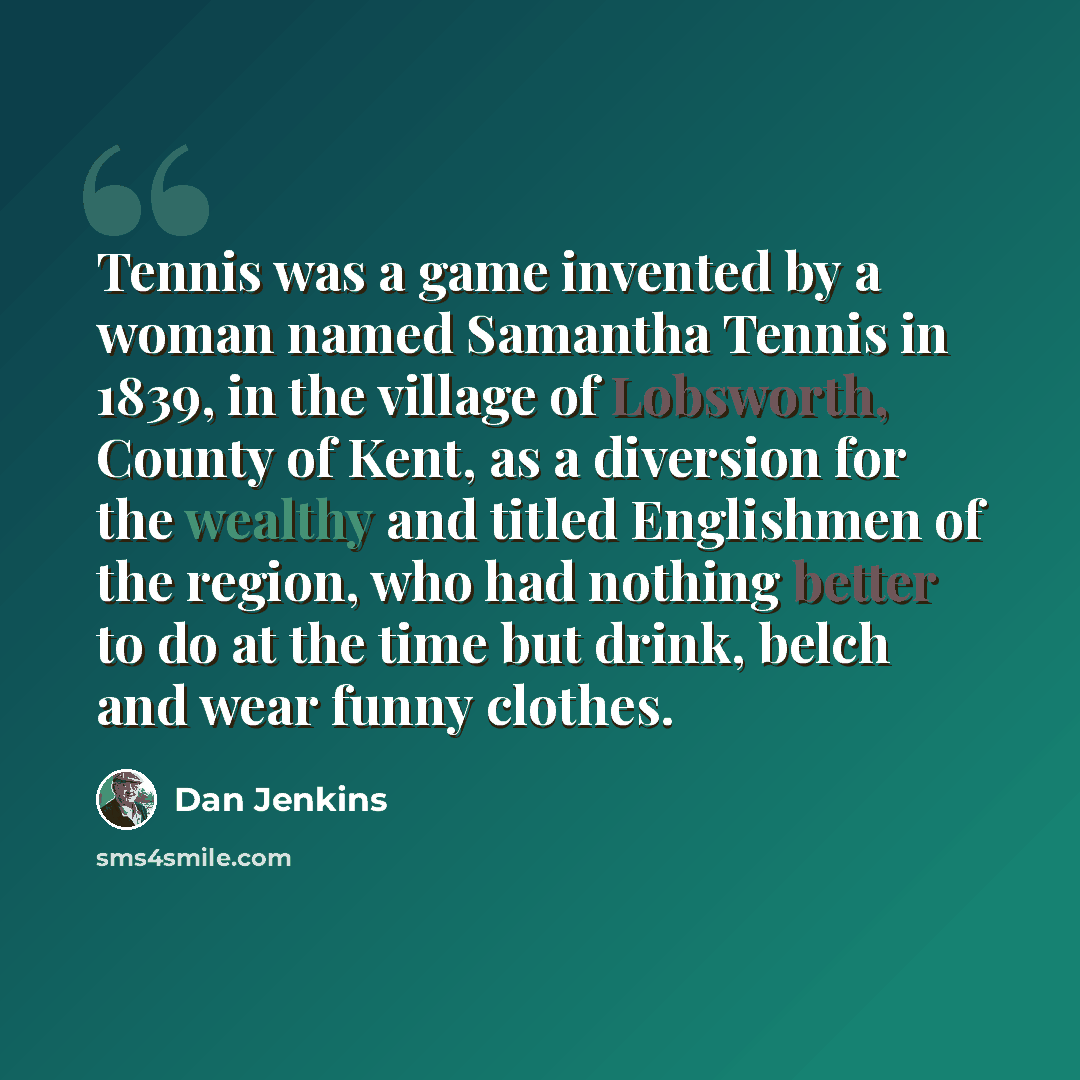 “Tennis was a game invented by a woman named Samantha Tennis in 1839, in the village of Lobsworth, County of Kent, as a diversion for the wealthy and titled Englishmen of the region, who had nothing better to do at the time but drink, belch and wear funny clothes.” quote by Dan Jenkins