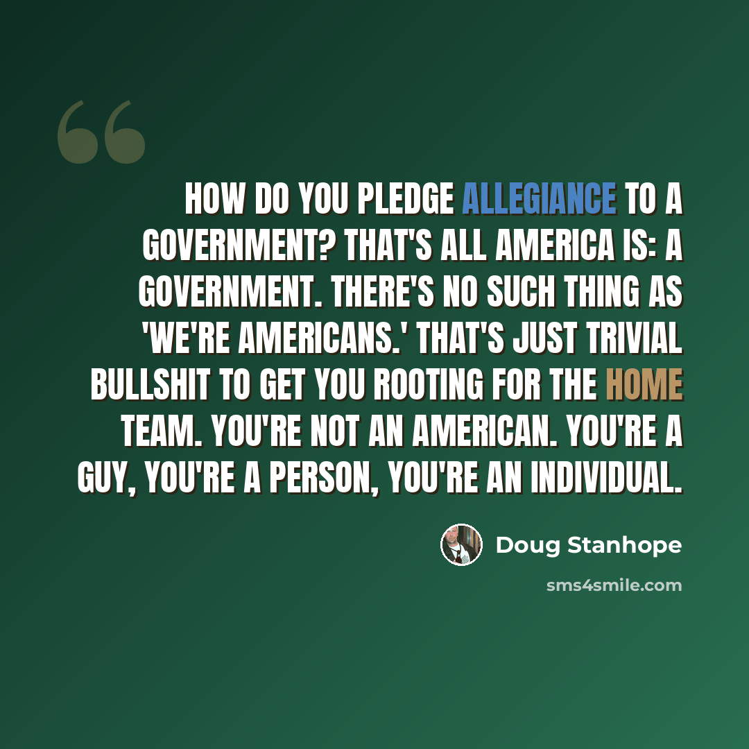 “How do you pledge allegiance to a government? That's all America is: a government. There's no such thing as 'we're Americans.' That's just trivial bullshit to get you rooting for the home team. You're not an American. You're a guy, you're a person, you're an individual.” quote by Doug Stanhope