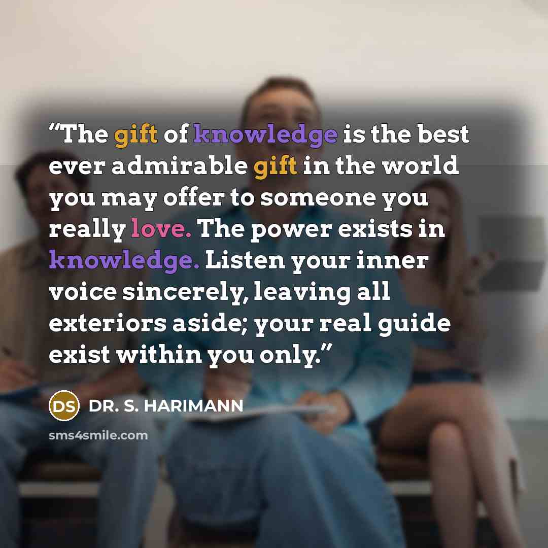 “The gift of knowledge is the best ever admirable gift in the world you may offer to someone you really love. The power exists in knowledge. Listen your inner voice sincerely, leaving all exteriors aside; your real guide exist within you only.” quote by DR. S. HARIMANN