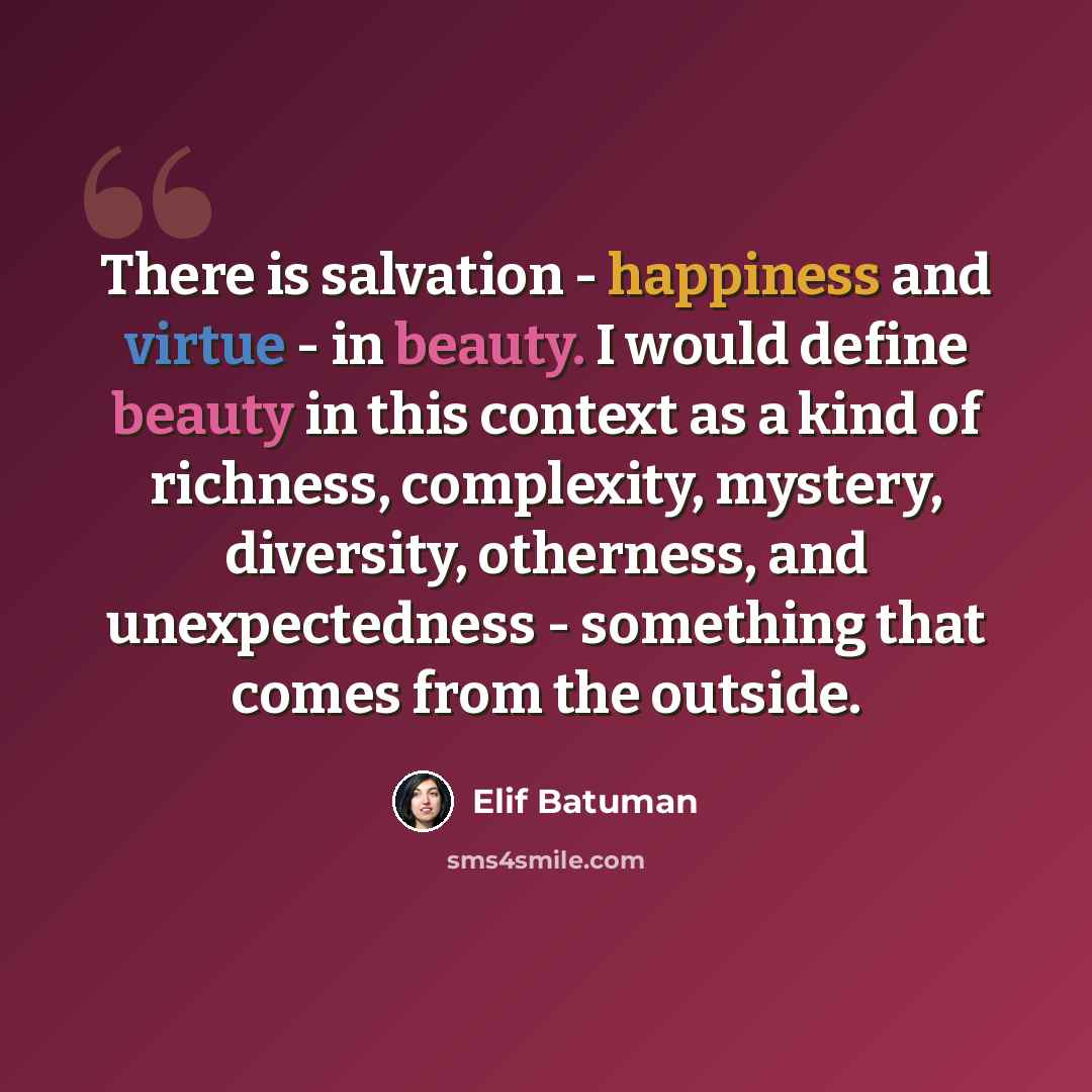 “There is salvation - happiness and virtue - in beauty. I would define beauty in this context as a kind of richness, complexity, mystery, diversity, otherness, and unexpectedness - something that comes from the outside.” quote by Elif Batuman