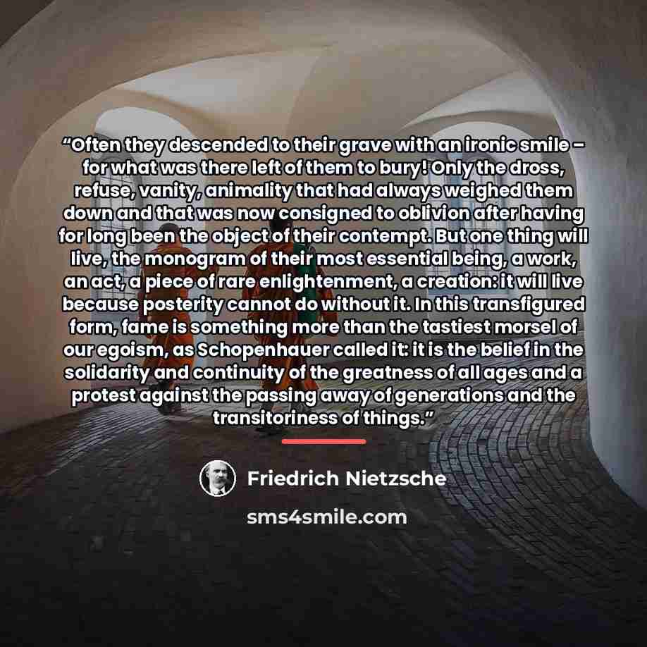 “Often they descended to their grave with an ironic smile – for what was there left of them to bury! Only the dross, refuse, vanity, animality that had always weighed them down and that was now consigned to oblivion after having for long been the object of their contempt. But one thing will live…” quote by Friedrich Nietzsche