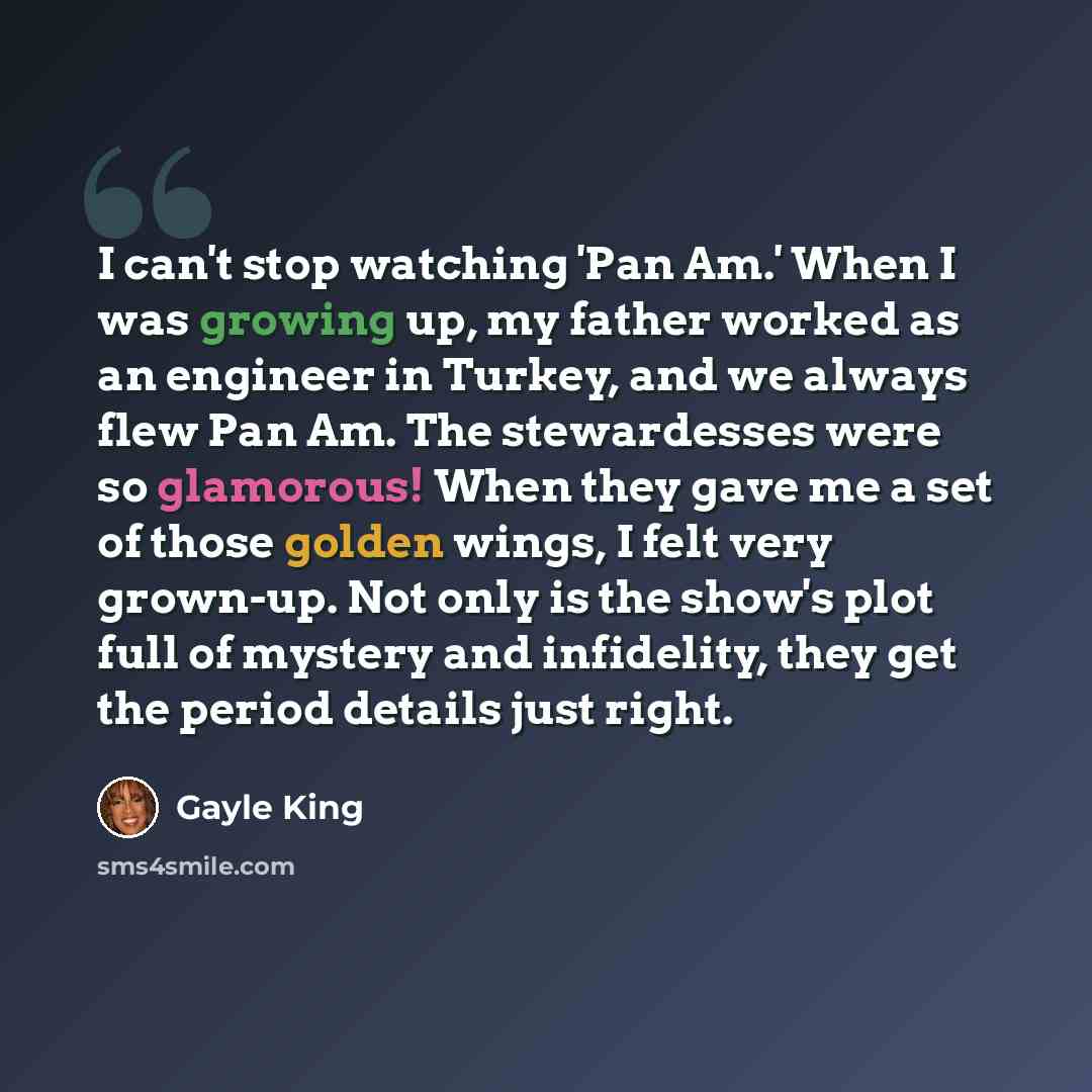 “I can't stop watching 'Pan Am.' When I was growing up, my father worked as an engineer in Turkey, and we always flew Pan Am. The stewardesses were so glamorous! When they gave me a set of those golden wings, I felt very grown-up. Not only is the show's plot full of mystery and infidelity, they get…” quote by Gayle King