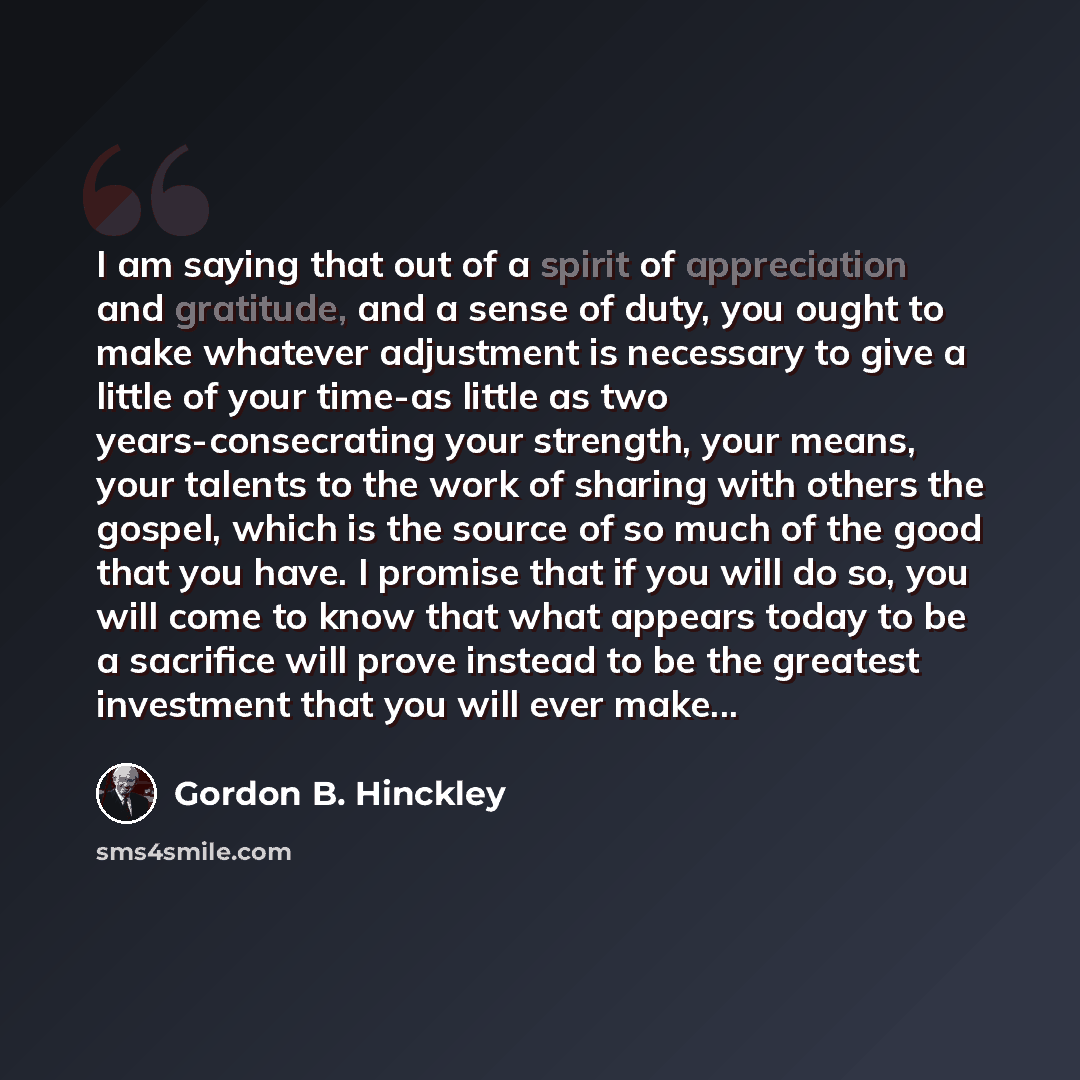 “I am saying that out of a spirit of appreciation and gratitude, and a sense of duty, you ought to make whatever adjustment is necessary to give a little of your time-as little as two years-consecrating your strength, your means, your talents to the work of sharing with others the gospel, which is…” quote by Gordon B. Hinckley