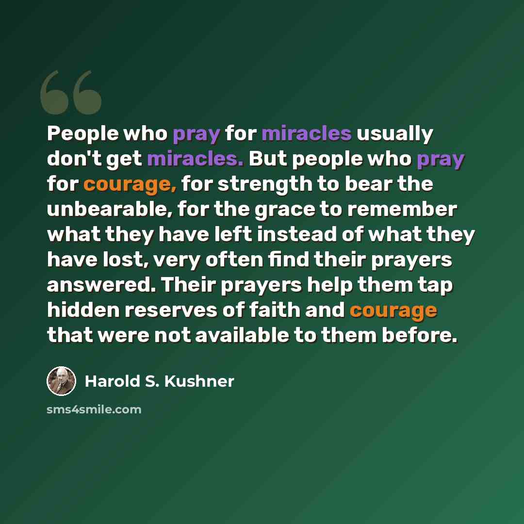 “People who pray for miracles usually don't get miracles. But people who pray for courage, for strength to bear the unbearable, for the grace to remember what they have left instead of what they have lost, very often find their prayers answered. Their prayers help them tap hidden reserves of faith…” quote by Harold S. Kushner