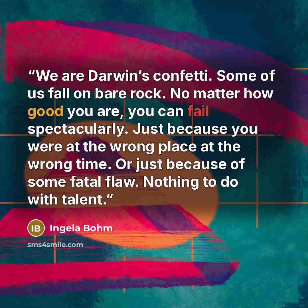 “We are Darwin’s confetti. Some of us fall on bare rock. No matter how good you are, you can fail spectacularly. Just because you were at the wrong place at the wrong time. Or just because of some fatal flaw. Nothing to do with talent.” quote by Ingela Bohm