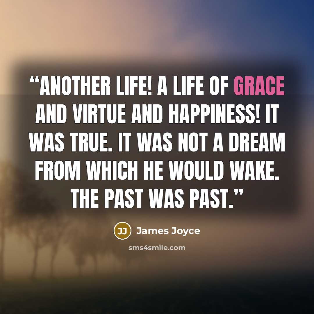“Another life! A life of grace and virtue and happiness! It was true. It was not a dream from which he would wake. The past was past.” quote by James Joyce