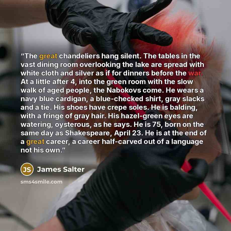 “The great chandeliers hang silent. The tables in the vast dining room overlooking the lake are spread with white cloth and silver as if for dinners before the war. At a little after 4, into the green room with the slow walk of aged people, the Nabokovs come. He wears a navy blue cardigan, a…” quote by James Salter