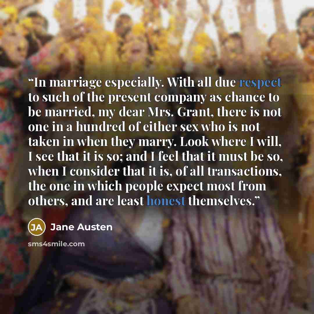 “In marriage especially. With all due respect to such of the present company as chance to be married, my dear Mrs. Grant, there is not one in a hundred of either sex who is not taken in when they marry. Look where I will, I see that it is so; and I feel that it must be so, when I consider that it…” quote by Jane Austen