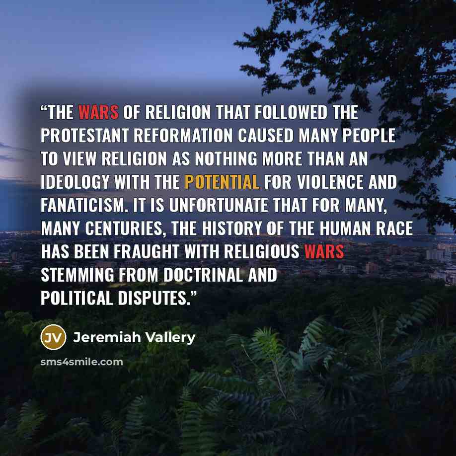 “The wars of religion that followed the Protestant Reformation caused many people to view religion as nothing more than an ideology with the potential for violence and fanaticism. It is unfortunate that for many, many centuries, the history of the human race has been fraught with religious wars…” quote by Jeremiah Vallery