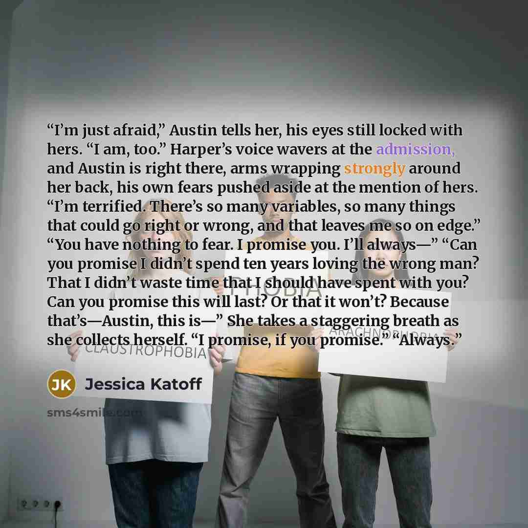 “I’m just afraid,” Austin tells her, his eyes still locked with hers. “I am, too.” Harper’s voice wavers at the admission, and Austin is right there, arms wrapping strongly around her back, his own fears pushed aside at the mention of hers. “I’m terrified. There’s so many variables, so many things…” quote by Jessica Katoff