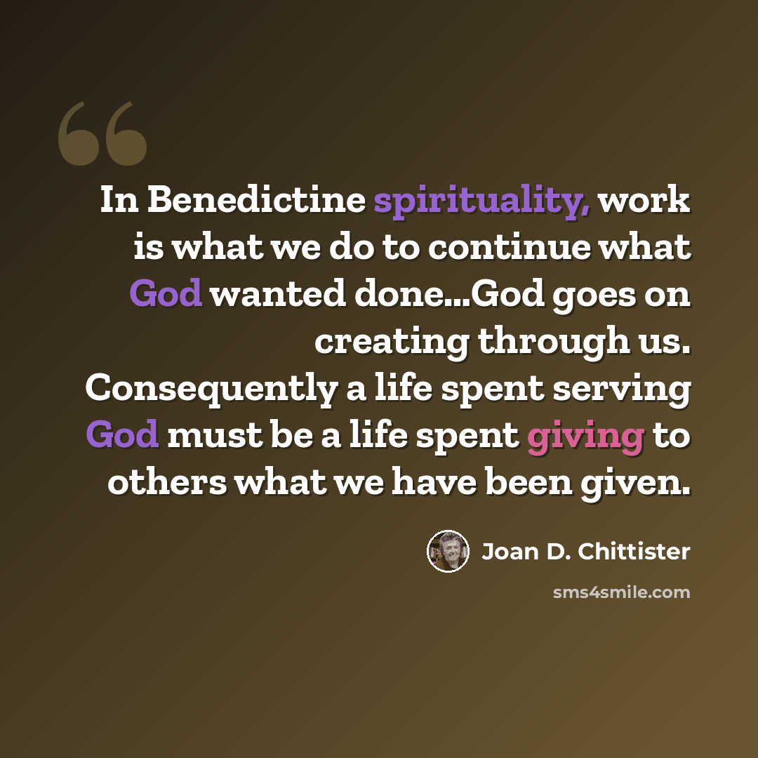 “In Benedictine spirituality, work is what we do to continue what God wanted done…God goes on creating through us. Consequently a life spent serving God must be a life spent giving to others what we have been given.” quote by Joan D. Chittister