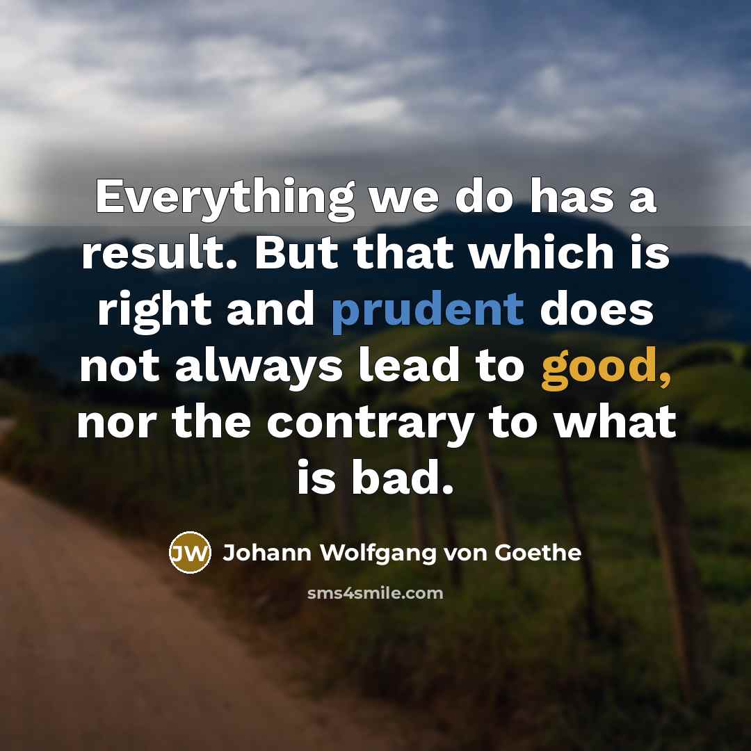 “Everything we do has a result. But that which is right and prudent does not always lead to good, nor the contrary to what is bad.” quote by Johann Wolfgang von Goethe