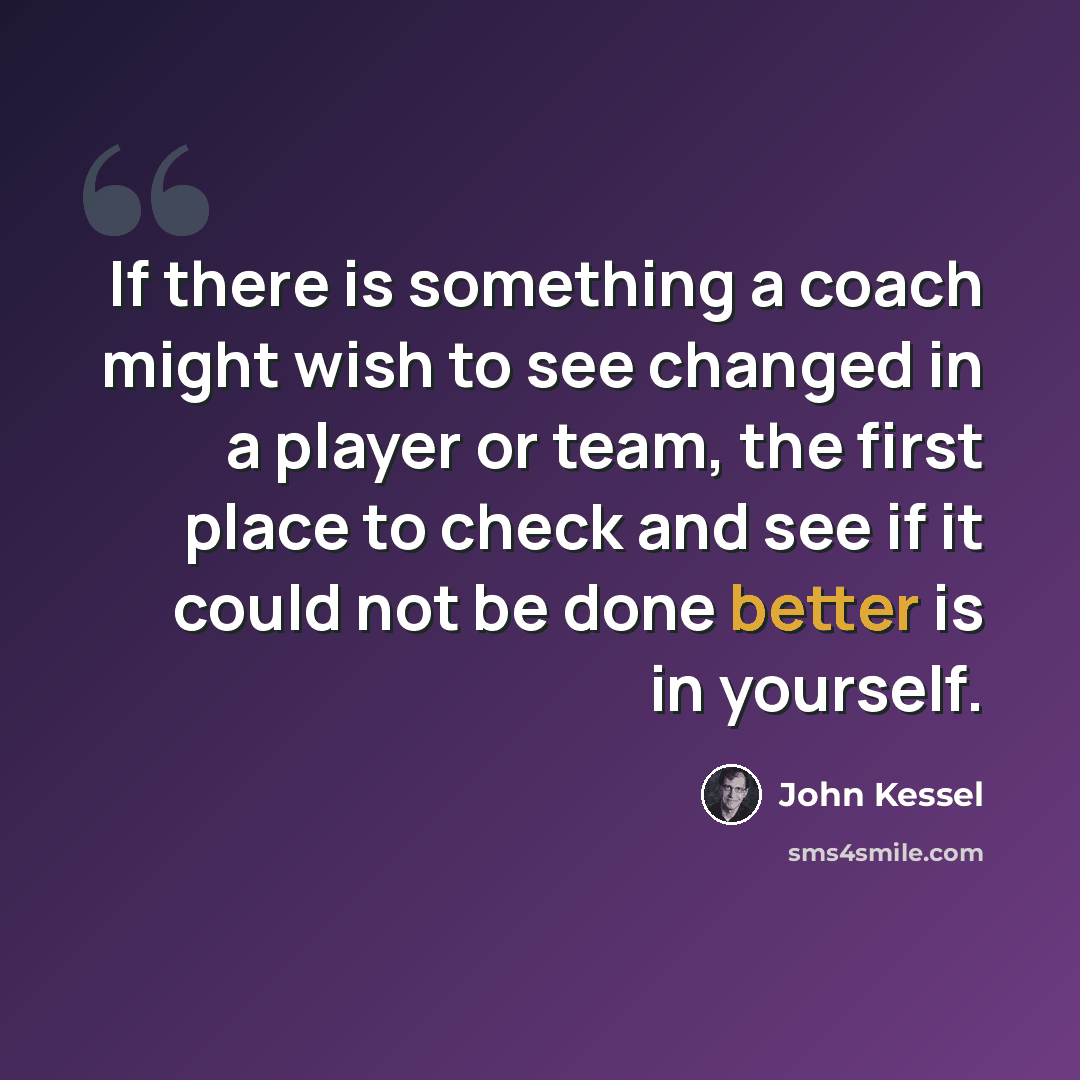 “If there is something a coach might wish to see changed in a player or team, the first place to check and see if it could not be done better is in yourself.” quote by John Kessel